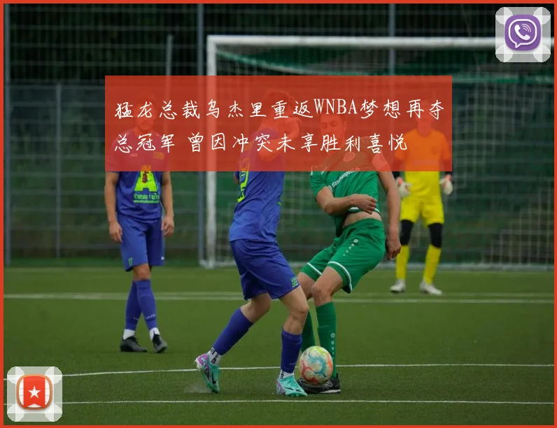 猛龙总裁乌杰里重返WNBA梦想再夺总冠军 曾因冲突未享胜利喜悦