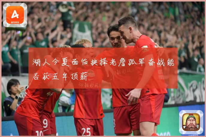 湖人今夏面临抉择老詹孤军奋战能否获五年顶薪