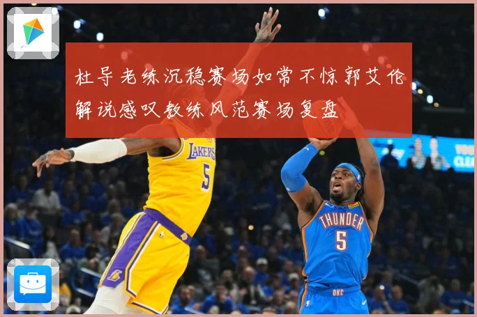 杜导老练沉稳赛场如常不惊郭艾伦解说感叹教练风范赛场复盘