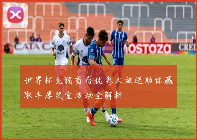 世界杯竞猜首存优惠大放送助你赢取丰厚奖金活动全解析