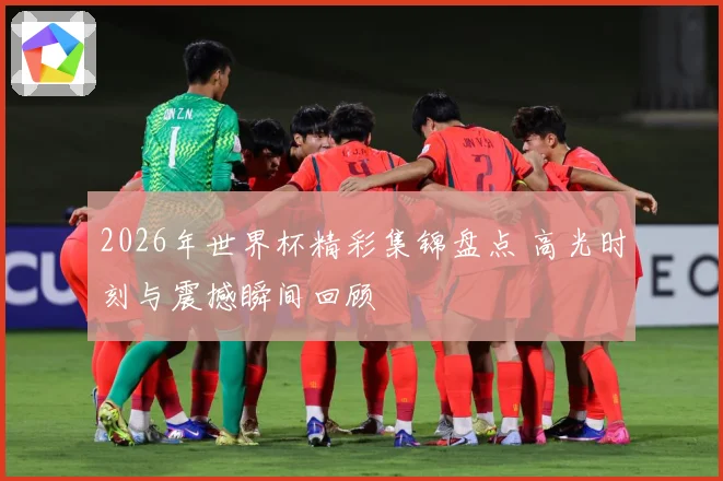 2026年世界杯精彩集锦盘点 高光时刻与震撼瞬间回顾