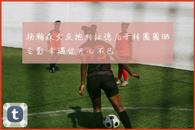 杨瀚森女友抱利拉德儿子转圈圈晒合影 幸遇你开心不已