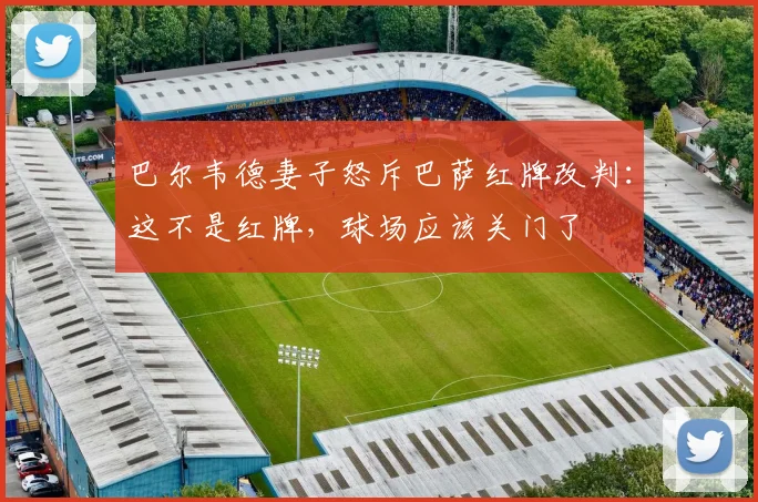 巴尔韦德妻子怒斥巴萨红牌改判：这不是红牌，球场应该关门了