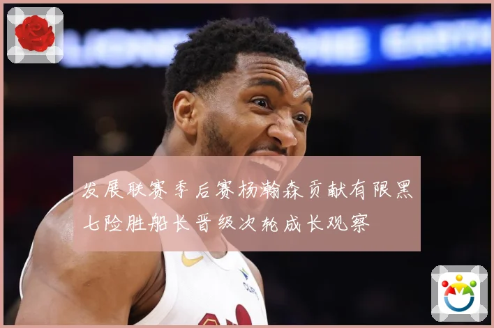 发展联赛季后赛杨瀚森贡献有限黑七险胜船长晋级次轮成长观察