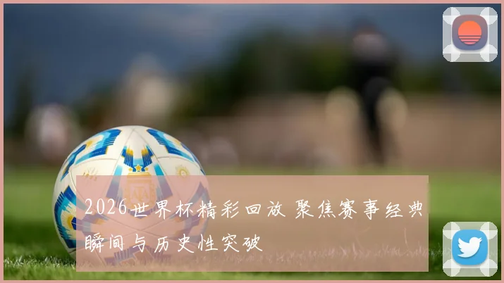 2026世界杯精彩回放 聚焦赛事经典瞬间与历史性突破