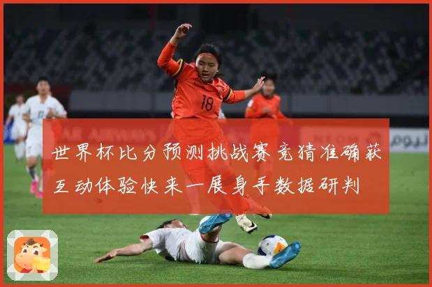世界杯比分预测挑战赛竞猜准确获互动体验快来一展身手数据研判