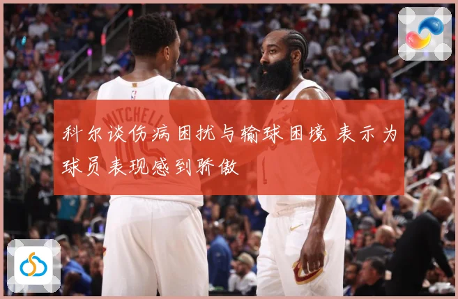 科尔谈伤病困扰与输球困境 表示为球员表现感到骄傲