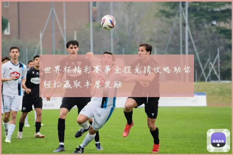 世界杯精彩赛事全程竞猜攻略助你轻松赢取丰厚奖励