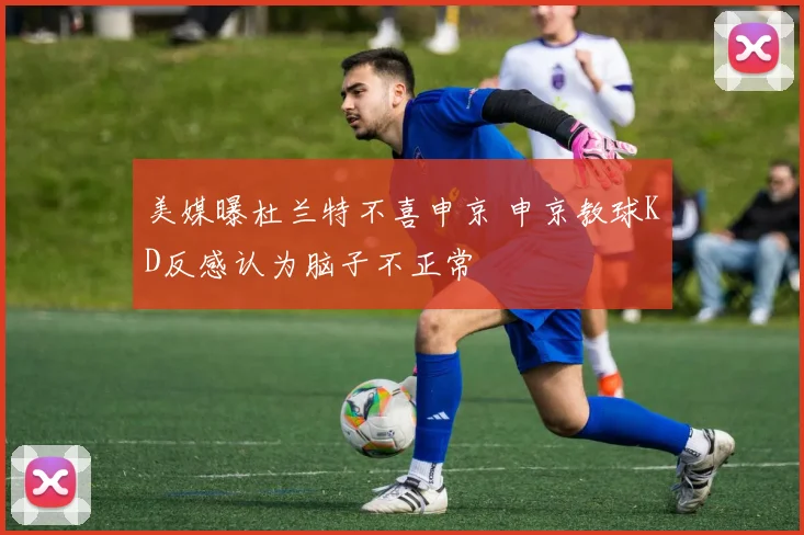 美媒曝杜兰特不喜申京 申京教球KD反感认为脑子不正常