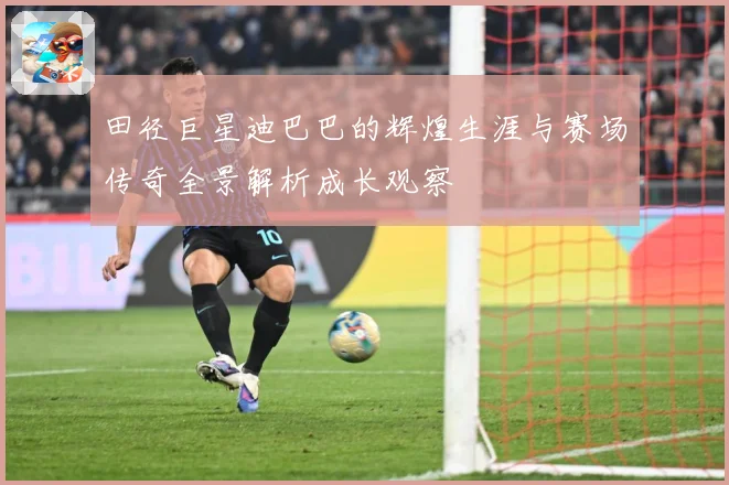 田径巨星迪巴巴的辉煌生涯与赛场传奇全景解析成长观察