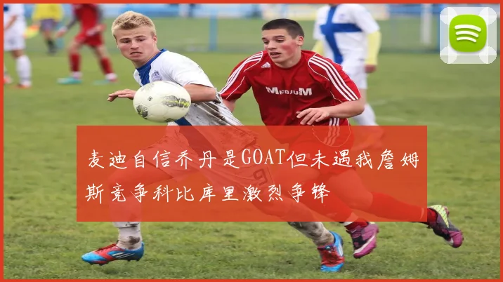 麦迪自信乔丹是GOAT但未遇我詹姆斯竞争科比库里激烈争锋