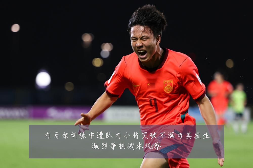 内马尔训练中遭队内小将突破不满与其发生激烈争执战术观察