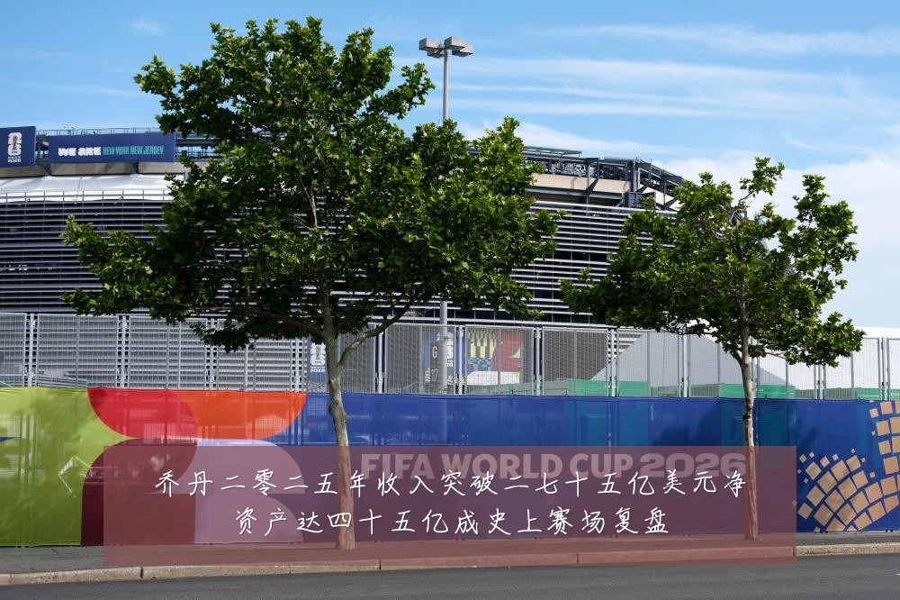 乔丹二零二五年收入突破二七十五亿美元净资产达四十五亿成史上赛场复盘